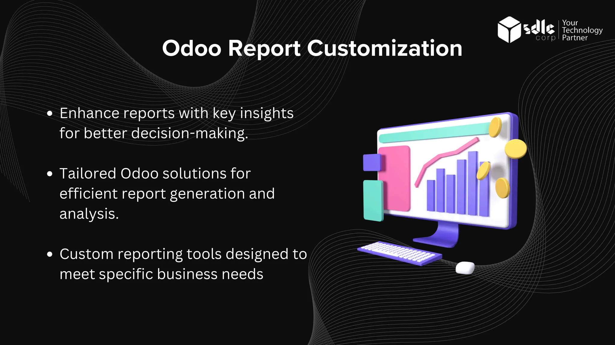 Odoo Report Customization
Enhance reports with key insights
for better decision-making.
Tailored Odoo solutions for
efficient report generation and
analysis.
Custom reporting tools designed to
meet specific business needs
 