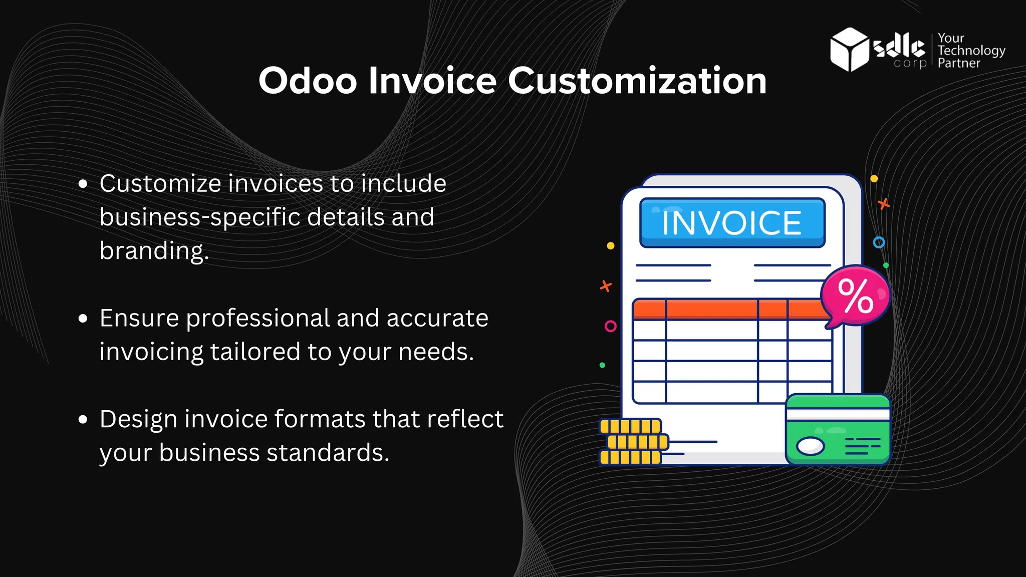Odoo Invoice Customization
Customize invoices to include
business-specific details and
branding.
Ensure professional and accurate
invoicing tailored to your needs.
Design invoice formats that reflect
your business standards.
 