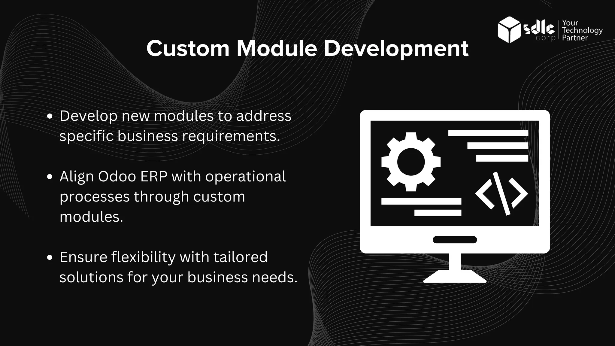 Custom Module Development
Develop new modules to address
specific business requirements.
Align Odoo ERP with operational
processes through custom
modules.
Ensure flexibility with tailored
solutions for your business needs.
 