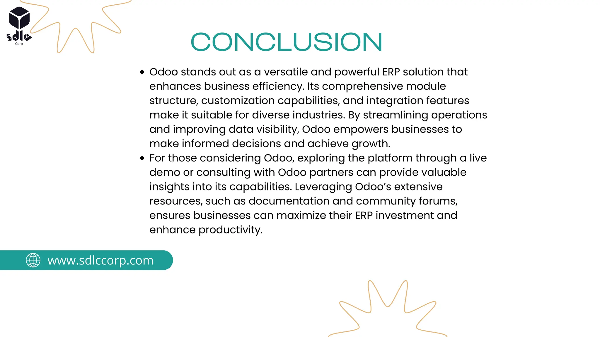 Odoo stands out as a versatile and powerful ERP solution that
enhances business efficiency. Its comprehensive module
structure, customization capabilities, and integration features
make it suitable for diverse industries. By streamlining operations
and improving data visibility, Odoo empowers businesses to
make informed decisions and achieve growth.
For those considering Odoo, exploring the platform through a live
demo or consulting with Odoo partners can provide valuable
insights into its capabilities. Leveraging Odoo’s extensive
resources, such as documentation and community forums,
ensures businesses can maximize their ERP investment and
enhance productivity.
CONCLUSION
www.sdlccorp.com
 