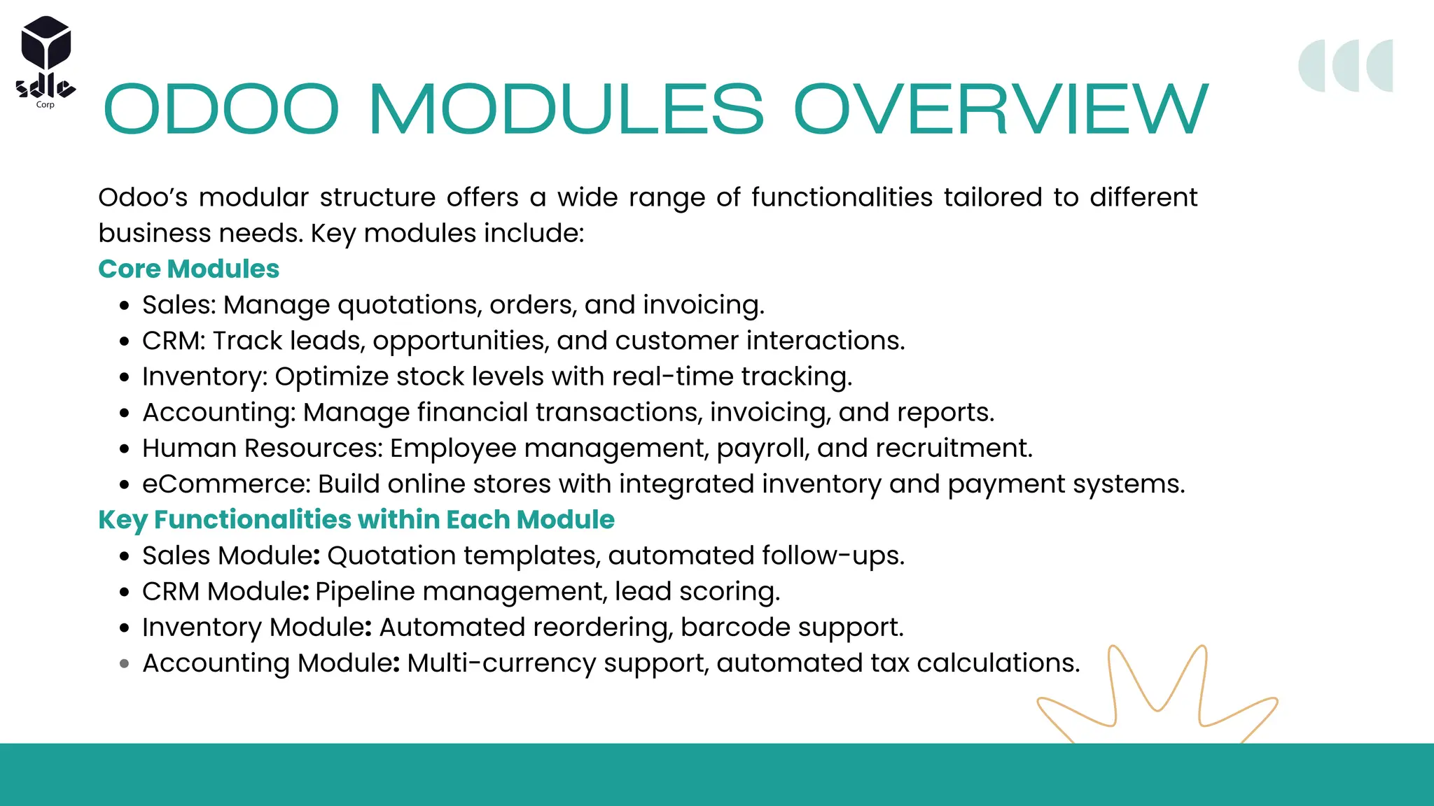 ODOO MODULES OVERVIEW
Odoo’s modular structure offers a wide range of functionalities tailored to different
business needs. Key modules include:
Core Modules
Sales: Manage quotations, orders, and invoicing.
CRM: Track leads, opportunities, and customer interactions.
Inventory: Optimize stock levels with real-time tracking.
Accounting: Manage financial transactions, invoicing, and reports.
Human Resources: Employee management, payroll, and recruitment.
eCommerce: Build online stores with integrated inventory and payment systems.
Key Functionalities within Each Module
Sales Module: Quotation templates, automated follow-ups.
CRM Module: Pipeline management, lead scoring.
Inventory Module: Automated reordering, barcode support.
Accounting Module: Multi-currency support, automated tax calculations.
 