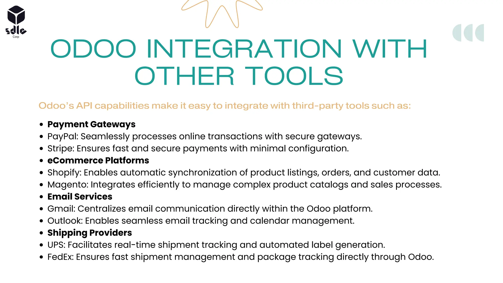 ODOO INTEGRATION WITH
OTHER TOOLS
Odoo’s API capabilities make it easy to integrate with third-party tools such as:
Payment Gateways
PayPal: Seamlessly processes online transactions with secure gateways.
Stripe: Ensures fast and secure payments with minimal configuration.
eCommerce Platforms
Shopify: Enables automatic synchronization of product listings, orders, and customer data.
Magento: Integrates efficiently to manage complex product catalogs and sales processes.
Email Services
Gmail: Centralizes email communication directly within the Odoo platform.
Outlook: Enables seamless email tracking and calendar management.
Shipping Providers
UPS: Facilitates real-time shipment tracking and automated label generation.
FedEx: Ensures fast shipment management and package tracking directly through Odoo.
 