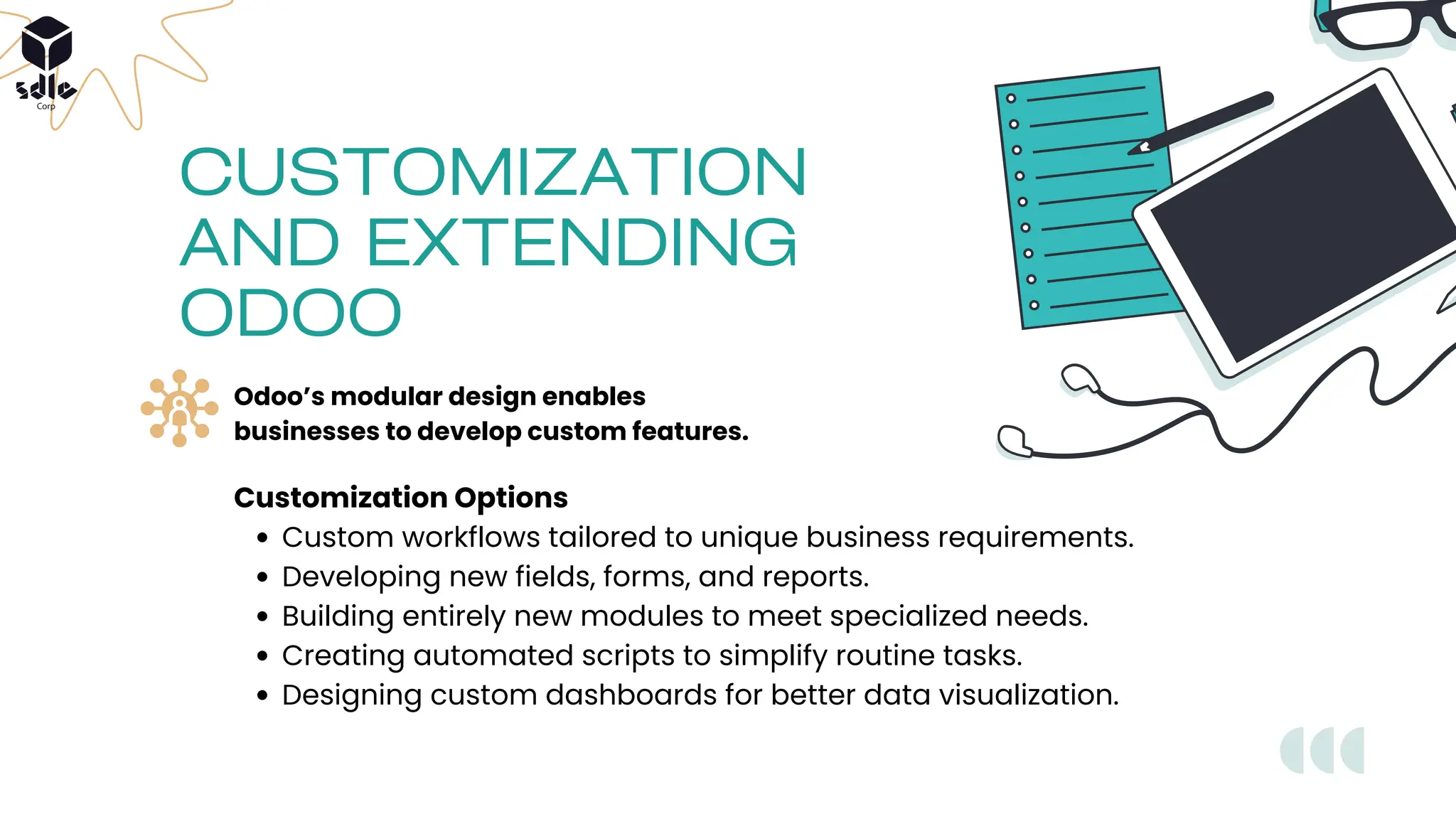 Customization Options
Custom workflows tailored to unique business requirements.
Developing new fields, forms, and reports.
Building entirely new modules to meet specialized needs.
Creating automated scripts to simplify routine tasks.
Designing custom dashboards for better data visualization.
CUSTOMIZATION
AND EXTENDING
ODOO
Odoo’s modular design enables
businesses to develop custom features.
 