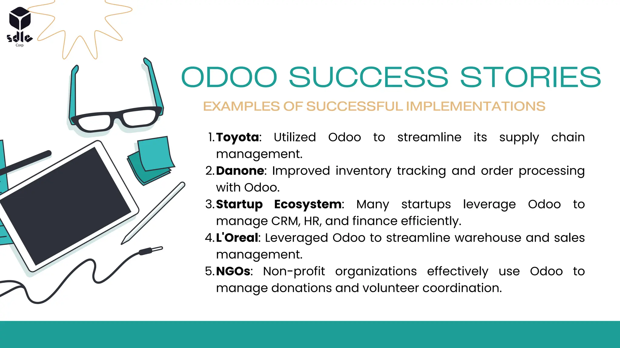 ODOO SUCCESS STORIES
EXAMPLES OF SUCCESSFUL IMPLEMENTATIONS
Toyota: Utilized Odoo to streamline its supply chain
management.
1.
Danone: Improved inventory tracking and order processing
with Odoo.
2.
Startup Ecosystem: Many startups leverage Odoo to
manage CRM, HR, and finance efficiently.
3.
L'Oreal: Leveraged Odoo to streamline warehouse and sales
management.
4.
NGOs: Non-profit organizations effectively use Odoo to
manage donations and volunteer coordination.
5.
 