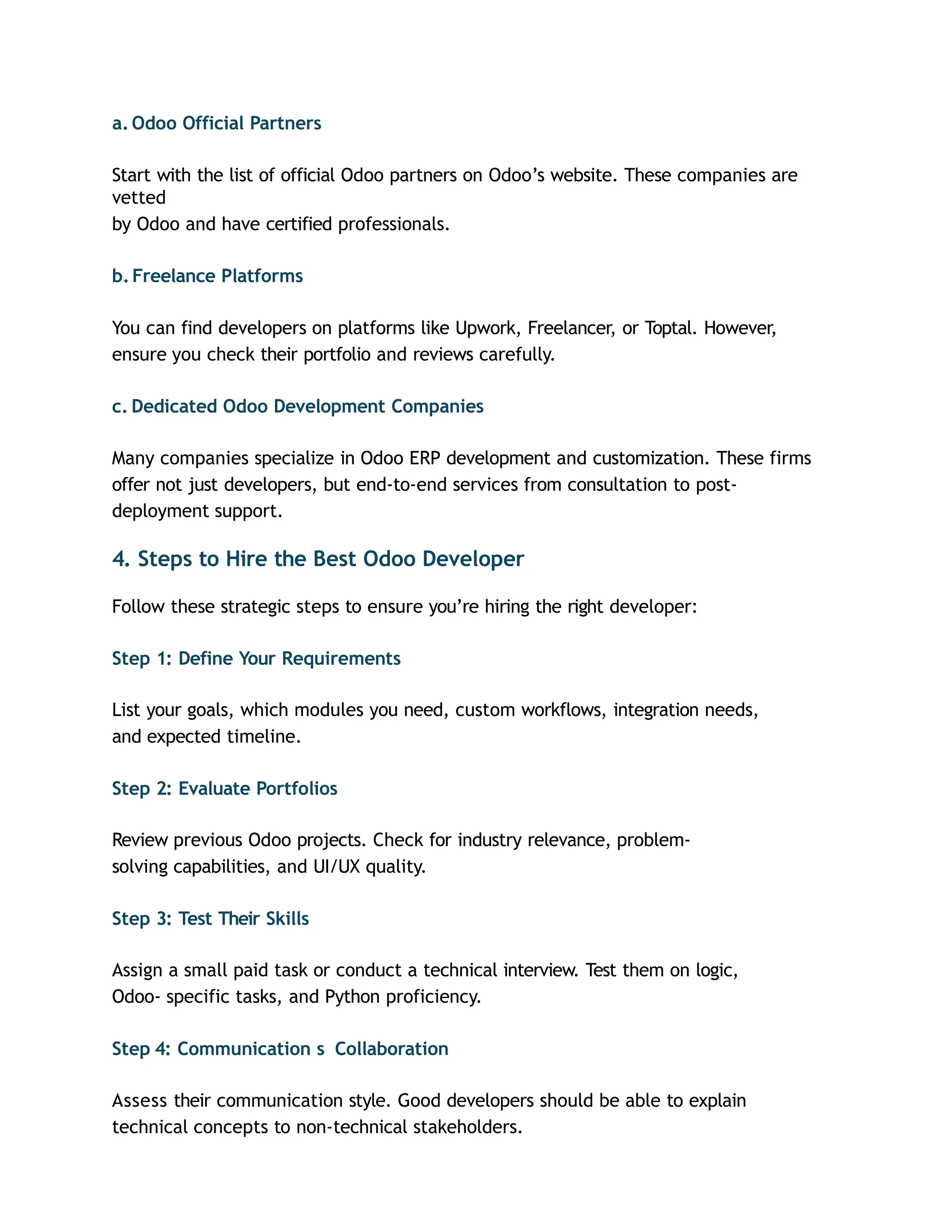 a. Odoo Official Partners
Start with the list of official Odoo partners on Odoo’s website. These companies are
vetted
by Odoo and have certified professionals.
b.Freelance Platforms
You can find developers on platforms like Upwork, Freelancer, or Toptal. However,
ensure you check their portfolio and reviews carefully.
c. Dedicated Odoo Development Companies
Many companies specialize in Odoo ERP development and customization. These firms
offer not just developers, but end-to-end services from consultation to post-
deployment support.
4. Steps to Hire the Best Odoo Developer
Follow these strategic steps to ensure you’re hiring the right developer:
Step 1: Define Your Requirements
List your goals, which modules you need, custom workflows, integration needs,
and expected timeline.
Step 2: Evaluate Portfolios
Review previous Odoo projects. Check for industry relevance, problem-
solving capabilities, and UI/UX quality.
Step 3: Test Their Skills
Assign a small paid task or conduct a technical interview. Test them on logic,
Odoo- specific tasks, and Python proficiency.
Step 4: Communication s Collaboration
Assess their communication style. Good developers should be able to explain
technical concepts to non-technical stakeholders.
 