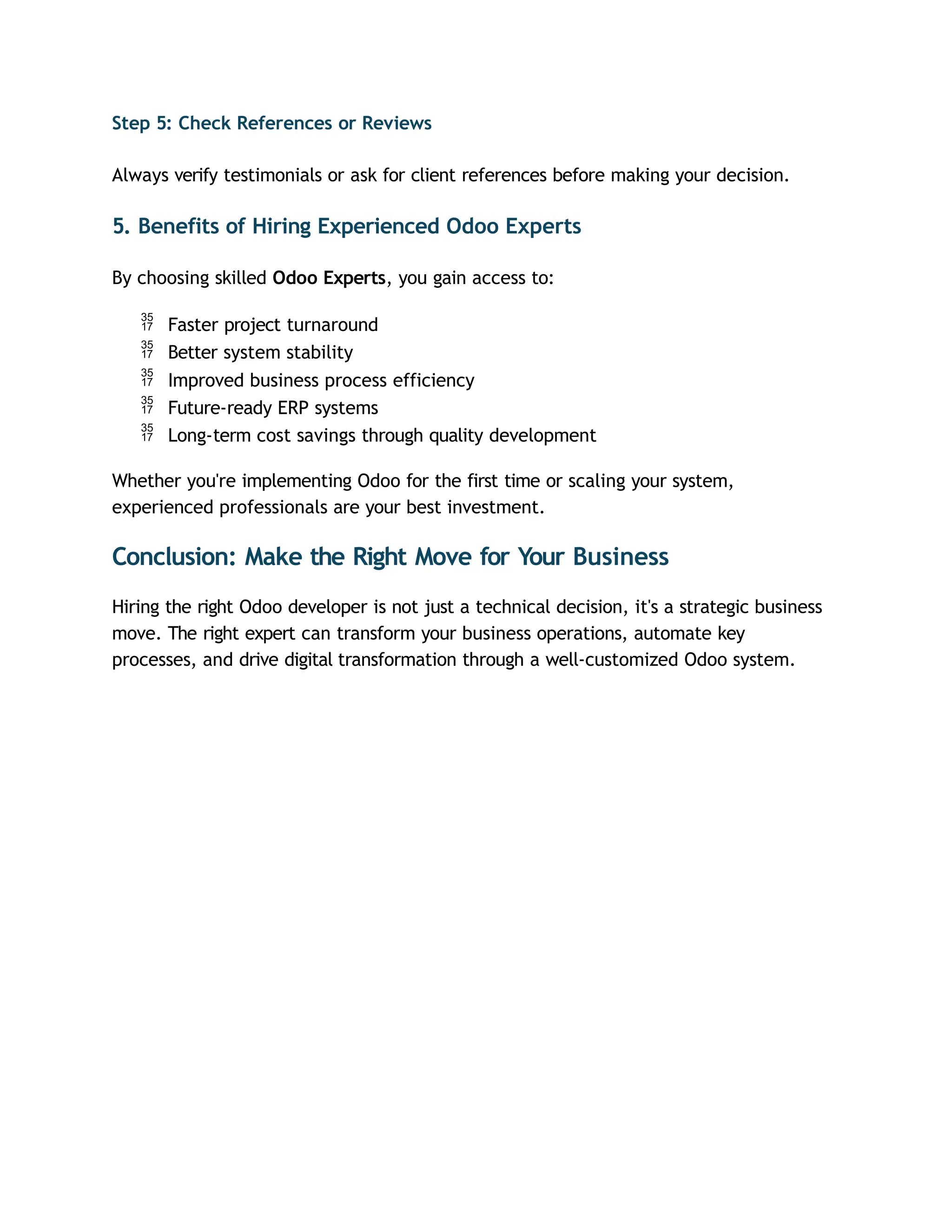Step 5: Check References or Reviews
Always verify testimonials or ask for client references before making your decision.
5. Benefits of Hiring Experienced Odoo Experts
By choosing skilled Odoo Experts, you gain access to:
 Faster project turnaround
 Better system stability
 Improved business process efficiency
 Future-ready ERP systems
 Long-term cost savings through quality development
Whether you're implementing Odoo for the first time or scaling your system,
experienced professionals are your best investment.
Conclusion: Make the Right Move for Your Business
Hiring the right Odoo developer is not just a technical decision, it's a strategic business
move. The right expert can transform your business operations, automate key
processes, and drive digital transformation through a well-customized Odoo system.
 