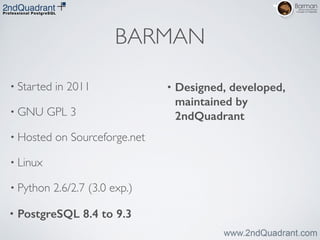 BARMAN
• Started in 2011	

• GNU GPL 3	

• Hosted on Sourceforge.net	

• Linux	

• Python 2.6/2.7 (3.0 exp.)	

• PostgreSQL 8.4 to 9.3
• Designed, developed,
maintained by
2ndQuadrant
 