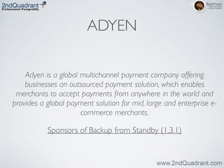 ADYEN
Adyen is a global multichannel payment company offering
businesses an outsourced payment solution, which enables
merchants to accept payments from anywhere in the world and
provides a global payment solution for mid, large and enterprise e-
commerce merchants.	

Sponsors of Backup from Standby (1.3.1)
 