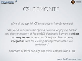 CSI PIEMONTE
(One of the top 10 ICT companies in Italy for revenue)	

“We found in Barman the optimal solution for physical backup
and disaster recovery of PostgreSQL databases. Barman is robust
and easy to use. Its command interface allows an easy
integration with the existing management tools in our
enviroment.”	

Sponsors of RPM package and WAL compression (1.0)
 