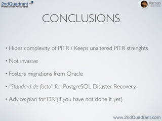 CONCLUSIONS
• Hides complexity of PITR / Keeps unaltered PITR strenghts	

• Not invasive	

• Fosters migrations from Oracle	

• “Standard de facto” for PostgreSQL Disaster Recovery	

• Advice: plan for DR (if you have not done it yet)
 