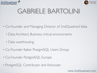 GABRIELE BARTOLINI
• Co-Founder and Managing Director of 2ndQuadrant Italia	

• Data Architect, Business critical environments	

• Data warehousing	

• Co-Founder Italian PostgreSQL Users Group	

• Co-Founder PostgreSQL Europe	

• PostgreSQL Contributor and Advocate
 