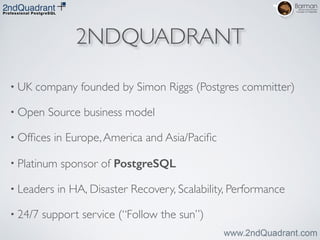 2NDQUADRANT
• UK company founded by Simon Riggs (Postgres committer)	

• Open Source business model	

• Ofﬁces in Europe,America and Asia/Paciﬁc	

• Platinum sponsor of PostgreSQL	

• Leaders in HA, Disaster Recovery, Scalability, Performance	

• 24/7 support service (“Follow the sun”)
 