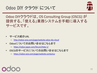 11 
Odoo DIY 饦 ˤĤ 
Odoo DIY饦ɤϡOS Consulting Group (OSCG)  ṩ롢ʹ롹IեƥXˌ뤹 `ӥǤ 
?`ӥBURL 
Chttp://odoo-asia.com/page/website.odoo-diy-cloud 
?OdooˤĤƤΤϤϤޤ 
Chttps://odoo-japan.com/forum/Help-1/ 
?OSCGΥ`ӥˤĤƤΤϤϤޤ 
Chttps://odoo-asia.com/page/website.contactus 