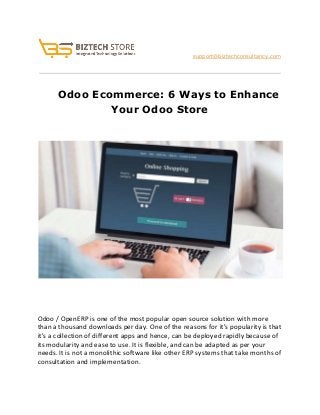 
                               ​support@biztechconsultancy.com 
 
 
     Odoo Ecommerce: 6 Ways to Enhance 
Your Odoo Store 
 
 
 
 
 
     
Odoo / OpenERP is one of the most popular open source solution with more 
than a thousand downloads per day. One of the reasons for it's popularity is that 
it's a collection of different apps and hence, can be deployed rapidly because of 
its modularity and ease to use. It is flexible, and can be adapted as per your 
needs. It is not a monolithic software like other ERP systems that take months of 
consultation and implementation. 
 
 