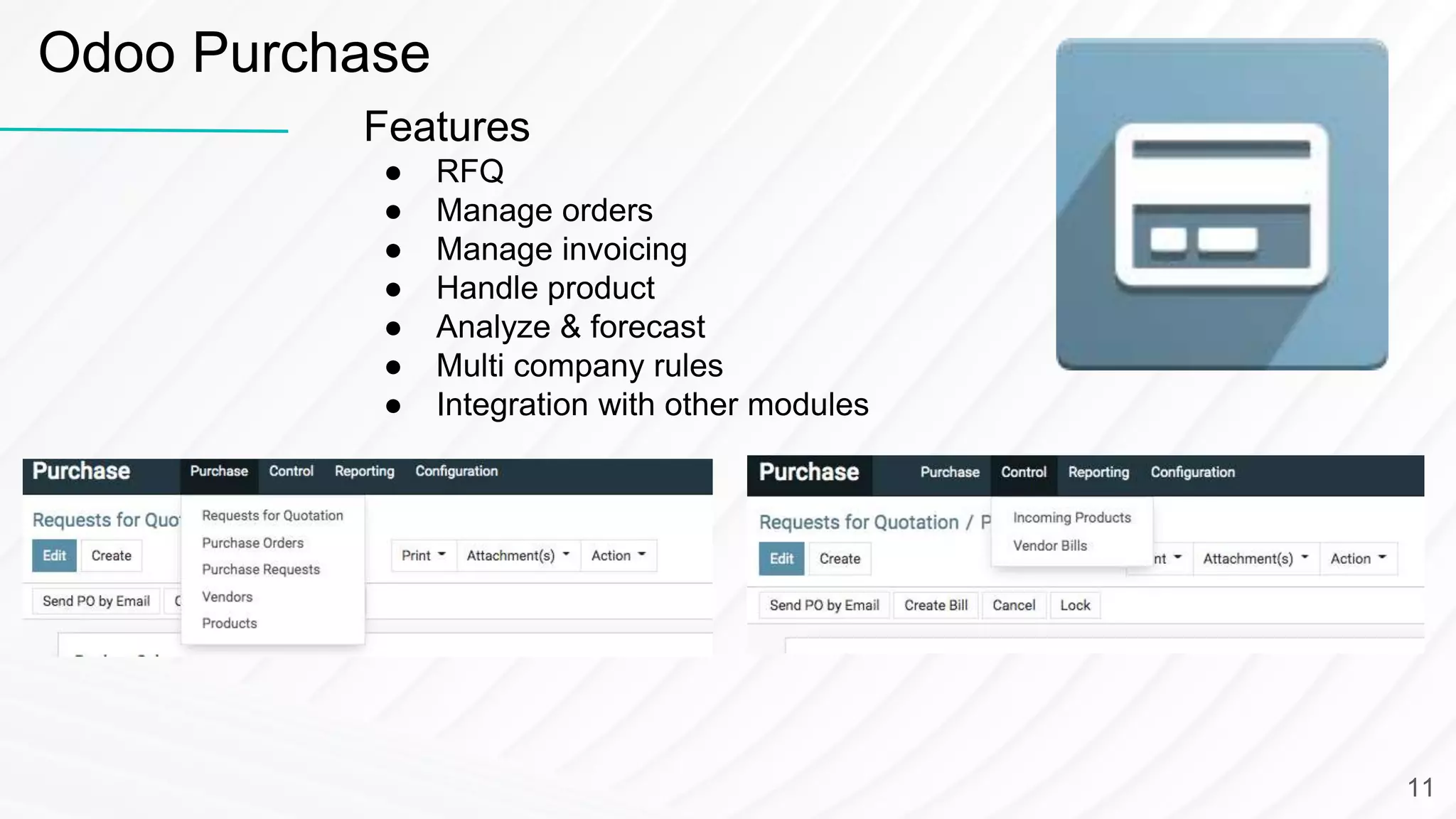 Odoo Purchase
Features
● RFQ
● Manage orders
● Manage invoicing
● Handle product
● Analyze & forecast
● Multi company rules
● Integration with other modules
11
 