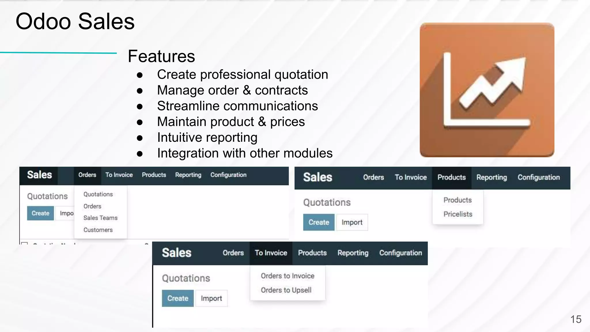 Features
● Create professional quotation
● Manage order & contracts
● Streamline communications
● Maintain product & prices
● Intuitive reporting
● Integration with other modules
Odoo Sales
15
 