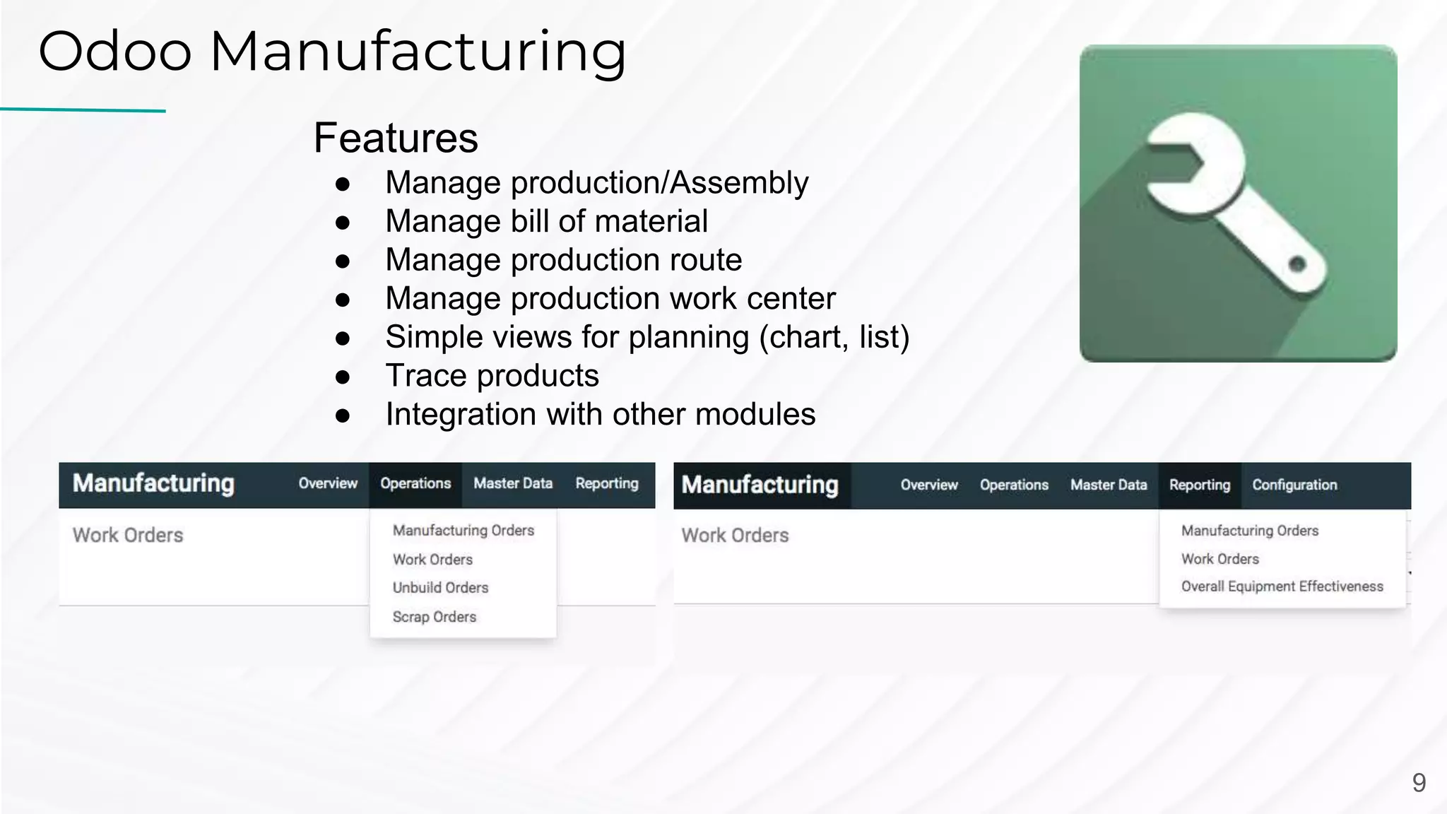 Odoo Manufacturing
Features
● Manage production/Assembly
● Manage bill of material
● Manage production route
● Manage production work center
● Simple views for planning (chart, list)
● Trace products
● Integration with other modules
9
 