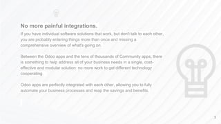 No more painful integrations.
If you have individual software solutions that work, but don't talk to each other,
you are probably entering things more than once and missing a
comprehensive overview of what's going on.
Between the Odoo apps and the tens of thousands of Community apps, there
is something to help address all of your business needs in a single, cost-
effective and modular solution: no more work to get different technology
cooperating.
Odoo apps are perfectly integrated with each other, allowing you to fully
automate your business processes and reap the savings and benefits.
3
 