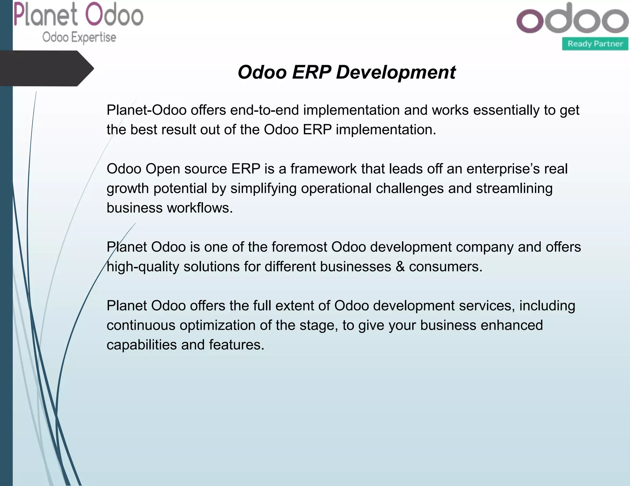 Odoo ERP Development
Planet-Odoo offers end-to-end implementation and works essentially to get
the best result out of the Odoo ERP implementation.
Odoo Open source ERP is a framework that leads off an enterprise’s real
growth potential by simplifying operational challenges and streamlining
business workflows.
Planet Odoo is one of the foremost Odoo development company and offers
high-quality solutions for different businesses & consumers.
Planet Odoo offers the full extent of Odoo development services, including
continuous optimization of the stage, to give your business enhanced
capabilities and features.
 
