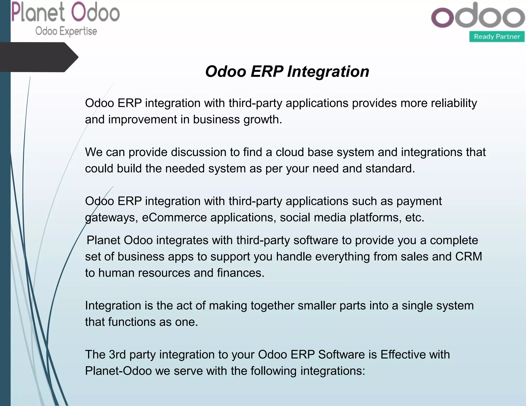 Odoo ERP Integration
Odoo ERP integration with third-party applications provides more reliability
and improvement in business growth.
We can provide discussion to find a cloud base system and integrations that
could build the needed system as per your need and standard.
Odoo ERP integration with third-party applications such as payment
gateways, eCommerce applications, social media platforms, etc.
Planet Odoo integrates with third-party software to provide you a complete
set of business apps to support you handle everything from sales and CRM
to human resources and finances.
Integration is the act of making together smaller parts into a single system
that functions as one.
The 3rd party integration to your Odoo ERP Software is Effective with
Planet-Odoo we serve with the following integrations:
 