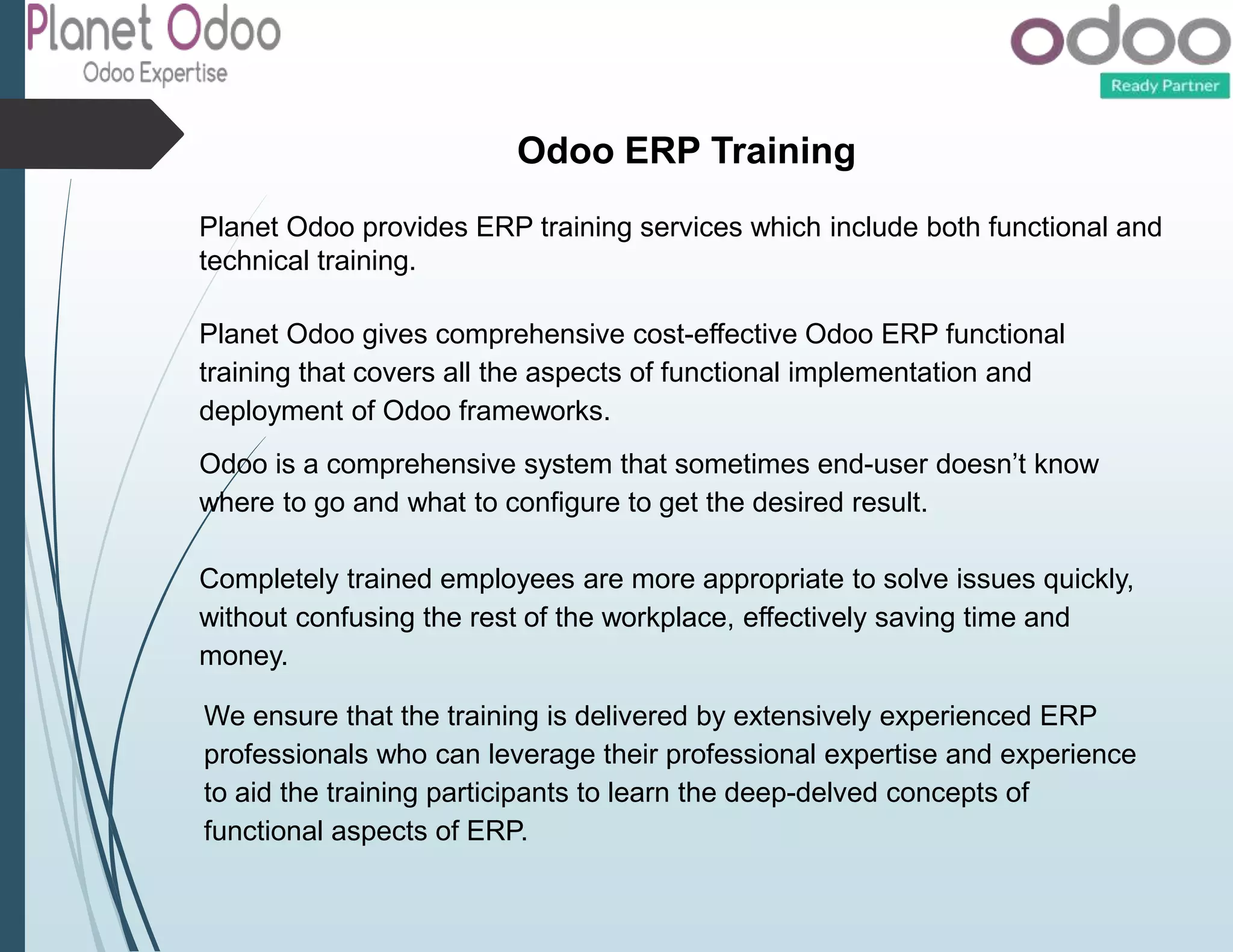 Odoo ERP Training
Planet Odoo provides ERP training services which include both functional and
technical training.
Planet Odoo gives comprehensive cost-effective Odoo ERP functional
training that covers all the aspects of functional implementation and
deployment of Odoo frameworks.
Odoo is a comprehensive system that sometimes end-user doesn’t know
where to go and what to configure to get the desired result.
Completely trained employees are more appropriate to solve issues quickly,
without confusing the rest of the workplace, effectively saving time and
money.
We ensure that the training is delivered by extensively experienced ERP
professionals who can leverage their professional expertise and experience
to aid the training participants to learn the deep-delved concepts of
functional aspects of ERP.
 