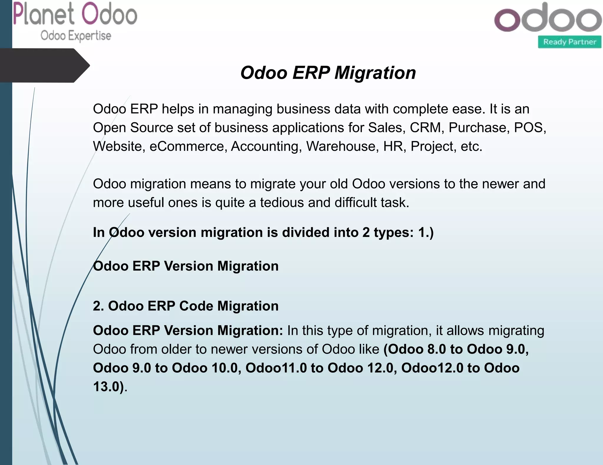 Odoo ERP Migration
Odoo ERP helps in managing business data with complete ease. It is an
Open Source set of business applications for Sales, CRM, Purchase, POS,
Website, eCommerce, Accounting, Warehouse, HR, Project, etc.
Odoo migration means to migrate your old Odoo versions to the newer and
more useful ones is quite a tedious and difficult task.
In Odoo version migration is divided into 2 types: 1.)
Odoo ERP Version Migration
2. Odoo ERP Code Migration
Odoo ERP Version Migration: In this type of migration, it allows migrating
Odoo from older to newer versions of Odoo like (Odoo 8.0 to Odoo 9.0,
Odoo 9.0 to Odoo 10.0, Odoo11.0 to Odoo 12.0, Odoo12.0 to Odoo
13.0).
 