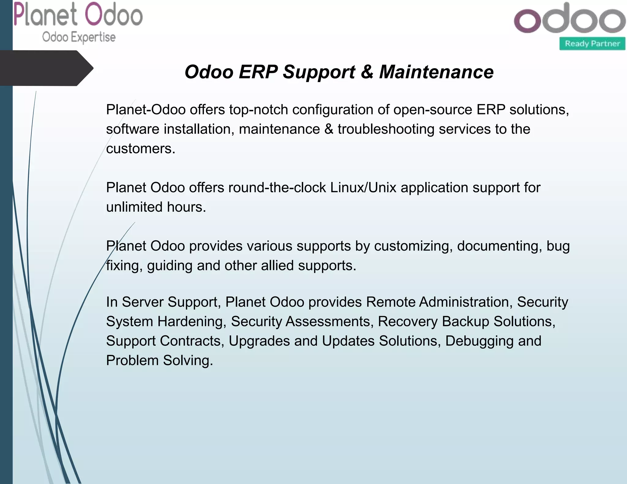 Odoo ERP Support & Maintenance
Planet-Odoo offers top-notch configuration of open-source ERP solutions,
software installation, maintenance & troubleshooting services to the
customers.
Planet Odoo offers round-the-clock Linux/Unix application support for
unlimited hours.
Planet Odoo provides various supports by customizing, documenting, bug
fixing, guiding and other allied supports.
In Server Support, Planet Odoo provides Remote Administration, Security
System Hardening, Security Assessments, Recovery Backup Solutions,
Support Contracts, Upgrades and Updates Solutions, Debugging and
Problem Solving.
 