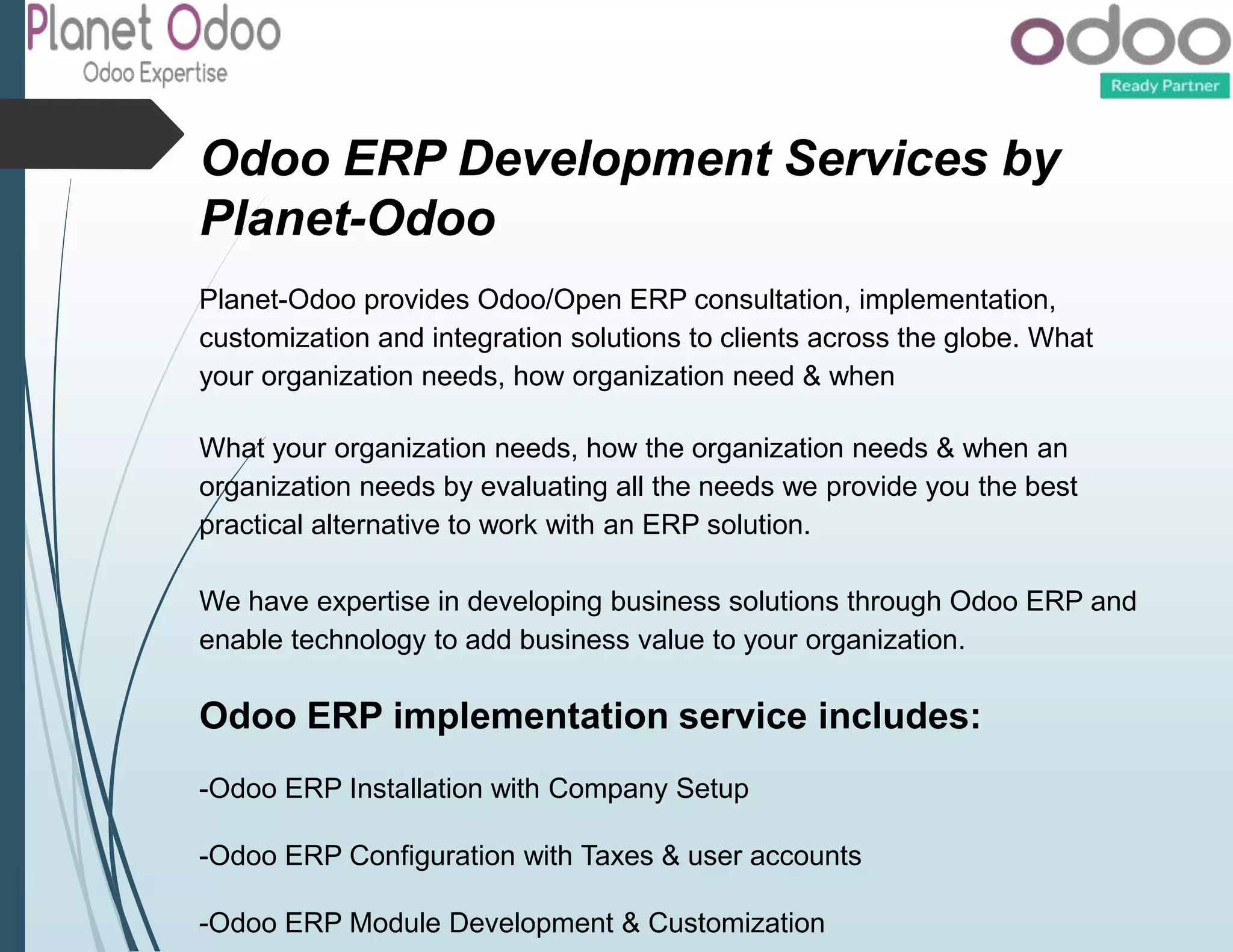 Odoo ERP Development Services by
Planet-Odoo
Planet-Odoo provides Odoo/Open ERP consultation, implementation,
customization and integration solutions to clients across the globe. What
your organization needs, how organization need & when
What your organization needs, how the organization needs & when an
organization needs by evaluating all the needs we provide you the best
practical alternative to work with an ERP solution.
We have expertise in developing business solutions through Odoo ERP and
enable technology to add business value to your organization.
Odoo ERP implementation service includes:
-Odoo ERP Installation with Company Setup
-Odoo ERP Configuration with Taxes & user accounts
-Odoo ERP Module Development & Customization
 