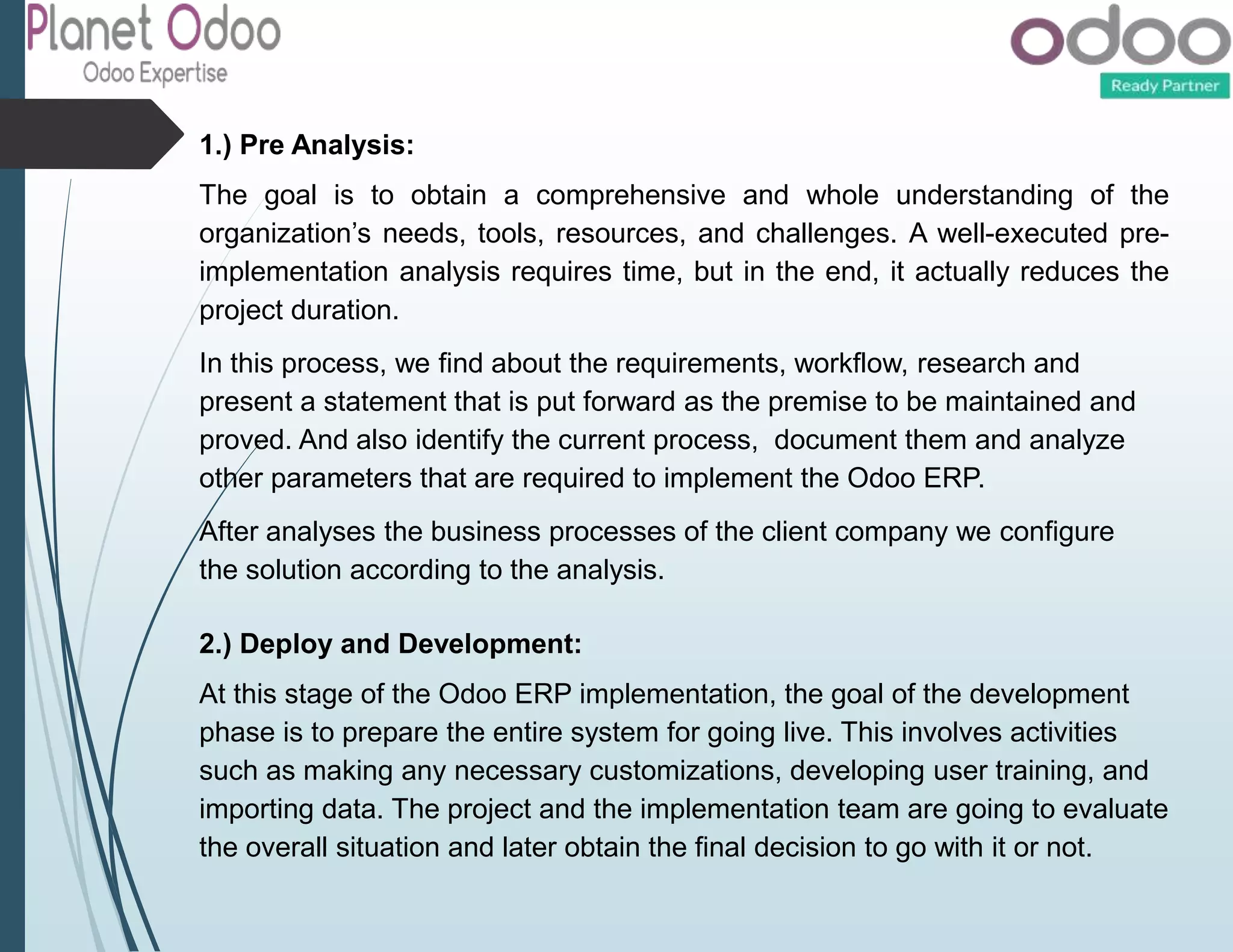 1.) Pre Analysis:
The goal is to obtain a comprehensive and whole understanding of the
organization’s needs, tools, resources, and challenges. A well-executed pre-
implementation analysis requires time, but in the end, it actually reduces the
project duration.
In this process, we find about the requirements, workflow, research and
present a statement that is put forward as the premise to be maintained and
proved. And also identify the current process, document them and analyze
other parameters that are required to implement the Odoo ERP.
After analyses the business processes of the client company we configure
the solution according to the analysis.
2.) Deploy and Development:
At this stage of the Odoo ERP implementation, the goal of the development
phase is to prepare the entire system for going live. This involves activities
such as making any necessary customizations, developing user training, and
importing data. The project and the implementation team are going to evaluate
the overall situation and later obtain the final decision to go with it or not.
 