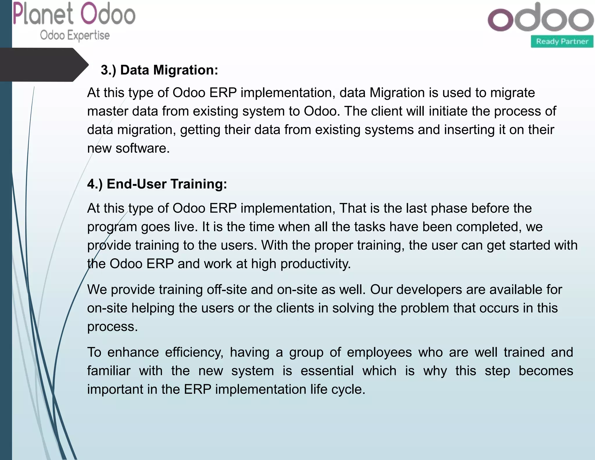 3.) Data Migration:
At this type of Odoo ERP implementation, data Migration is used to migrate
master data from existing system to Odoo. The client will initiate the process of
data migration, getting their data from existing systems and inserting it on their
new software.
4.) End-User Training:
At this type of Odoo ERP implementation, That is the last phase before the
program goes live. It is the time when all the tasks have been completed, we
provide training to the users. With the proper training, the user can get started with
the Odoo ERP and work at high productivity.
We provide training off-site and on-site as well. Our developers are available for
on-site helping the users or the clients in solving the problem that occurs in this
process.
To enhance efficiency, having a group of employees who are well trained and
familiar with the new system is essential which is why this step becomes
important in the ERP implementation life cycle.
 