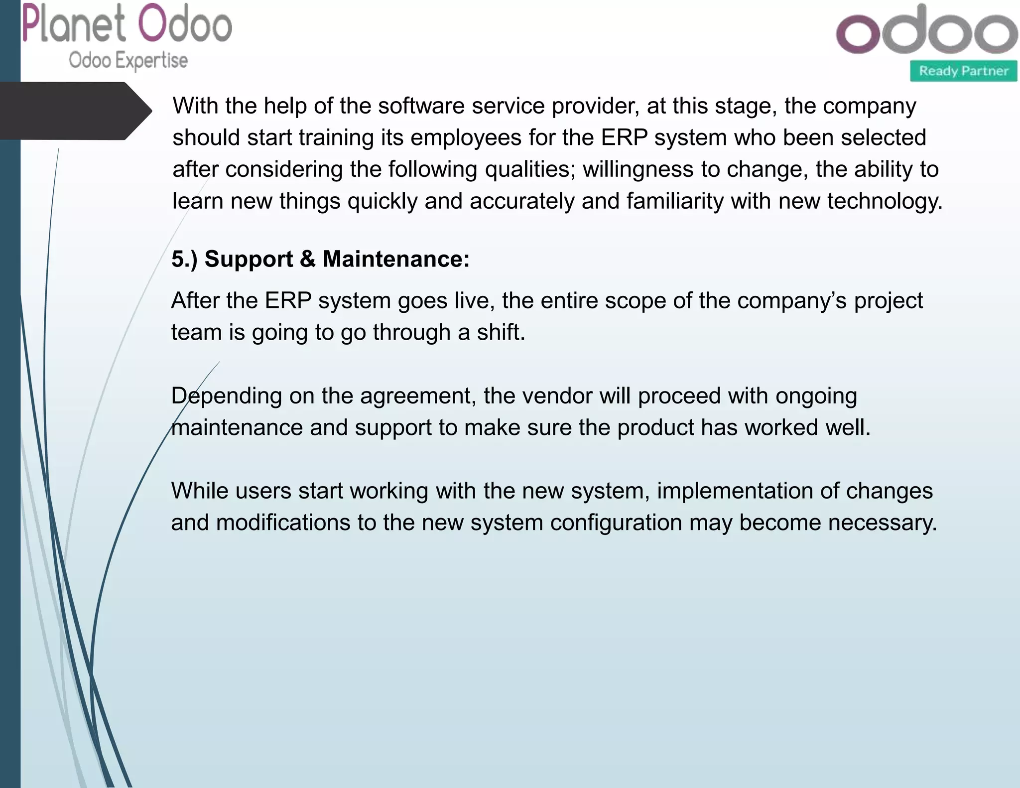 With the help of the software service provider, at this stage, the company
should start training its employees for the ERP system who been selected
after considering the following qualities; willingness to change, the ability to
learn new things quickly and accurately and familiarity with new technology.
5.) Support & Maintenance:
After the ERP system goes live, the entire scope of the company’s project
team is going to go through a shift.
Depending on the agreement, the vendor will proceed with ongoing
maintenance and support to make sure the product has worked well.
While users start working with the new system, implementation of changes
and modifications to the new system configuration may become necessary.
 