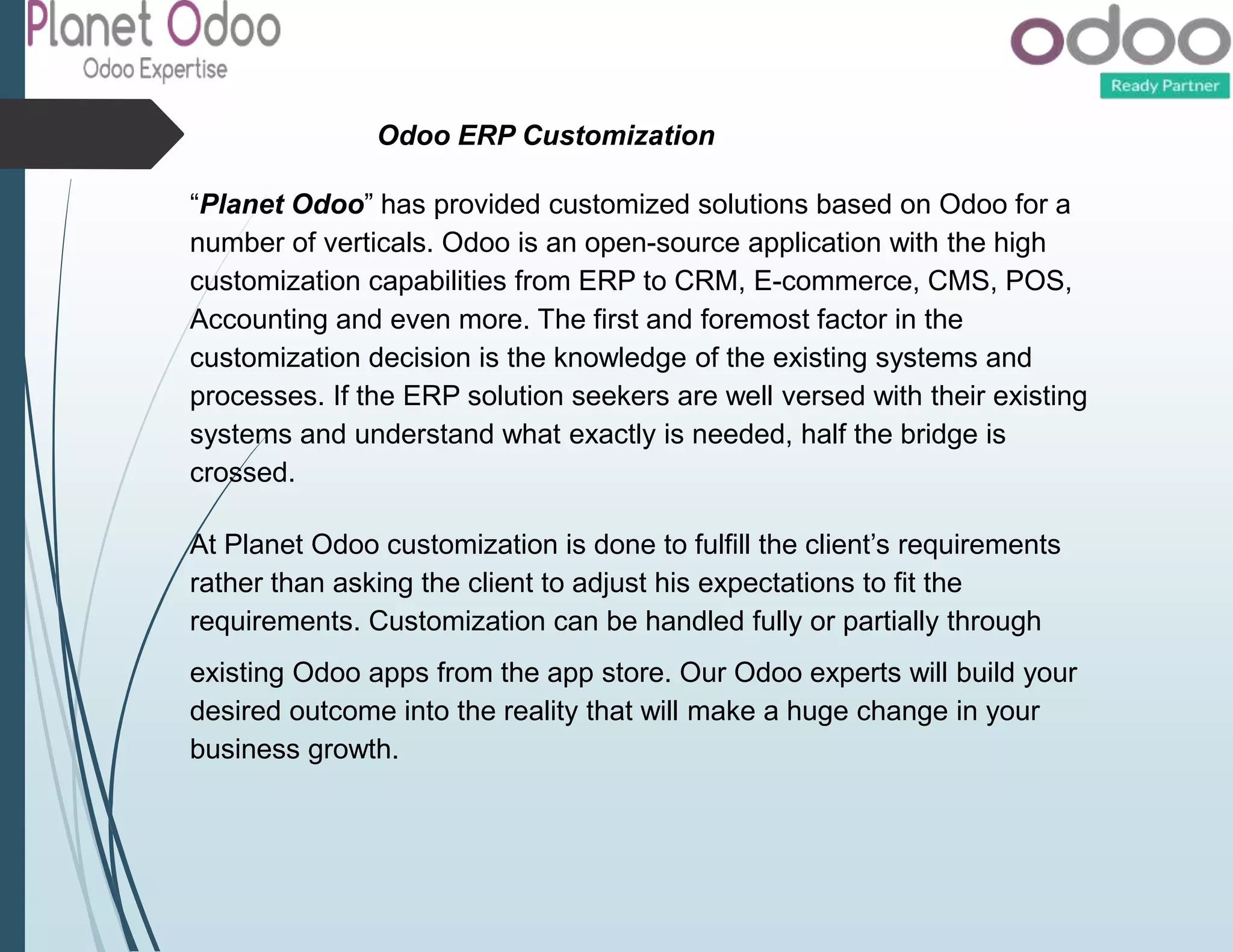 Odoo ERP Customization
“Planet Odoo” has provided customized solutions based on Odoo for a
number of verticals. Odoo is an open-source application with the high
customization capabilities from ERP to CRM, E-commerce, CMS, POS,
Accounting and even more. The first and foremost factor in the
customization decision is the knowledge of the existing systems and
processes. If the ERP solution seekers are well versed with their existing
systems and understand what exactly is needed, half the bridge is
crossed.
At Planet Odoo customization is done to fulfill the client’s requirements
rather than asking the client to adjust his expectations to fit the
requirements. Customization can be handled fully or partially through
existing Odoo apps from the app store. Our Odoo experts will build your
desired outcome into the reality that will make a huge change in your
business growth.
 