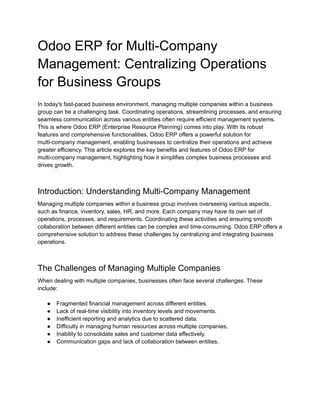Odoo ERP for Multi-Company
Management: Centralizing Operations
for Business Groups
In today's fast-paced business environment, managing multiple companies within a business
group can be a challenging task. Coordinating operations, streamlining processes, and ensuring
seamless communication across various entities often require efficient management systems.
This is where Odoo ERP (Enterprise Resource Planning) comes into play. With its robust
features and comprehensive functionalities, Odoo ERP offers a powerful solution for
multi-company management, enabling businesses to centralize their operations and achieve
greater efficiency. This article explores the key benefits and features of Odoo ERP for
multi-company management, highlighting how it simplifies complex business processes and
drives growth.
Introduction: Understanding Multi-Company Management
Managing multiple companies within a business group involves overseeing various aspects,
such as finance, inventory, sales, HR, and more. Each company may have its own set of
operations, processes, and requirements. Coordinating these activities and ensuring smooth
collaboration between different entities can be complex and time-consuming. Odoo ERP offers a
comprehensive solution to address these challenges by centralizing and integrating business
operations.
The Challenges of Managing Multiple Companies
When dealing with multiple companies, businesses often face several challenges. These
include:
● Fragmented financial management across different entities.
● Lack of real-time visibility into inventory levels and movements.
● Inefficient reporting and analytics due to scattered data.
● Difficulty in managing human resources across multiple companies.
● Inability to consolidate sales and customer data effectively.
● Communication gaps and lack of collaboration between entities.
 