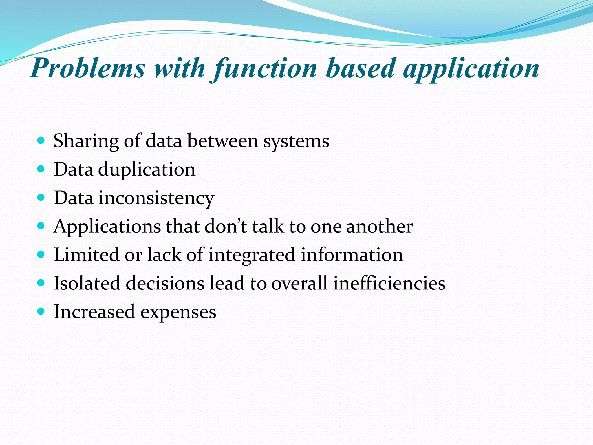 Problems with function based application
 Sharing of data between systems
 Data duplication
 Data inconsistency
 Applications that don’t talk to one another
 Limited or lack of integrated information
 Isolated decisions lead to overall inefficiencies
 Increased expenses
 