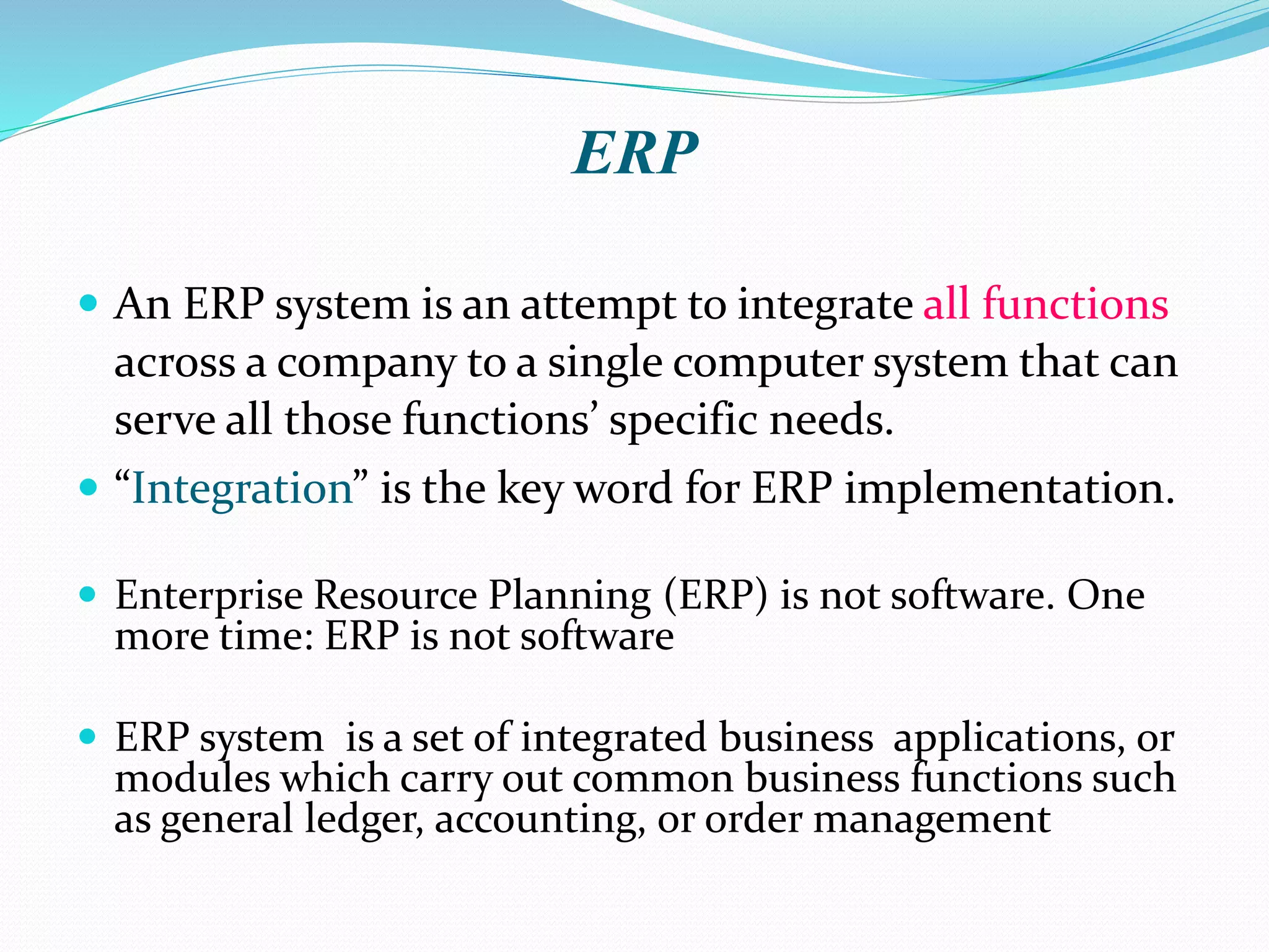 ERP
 An ERP system is an attempt to integrate all functions
across a company to a single computer system that can
serve all those functions’ specific needs.
 “Integration” is the key word for ERP implementation.
 Enterprise Resource Planning (ERP) is not software. One
more time: ERP is not software
 ERP system is a set of integrated business applications, or
modules which carry out common business functions such
as general ledger, accounting, or order management
 