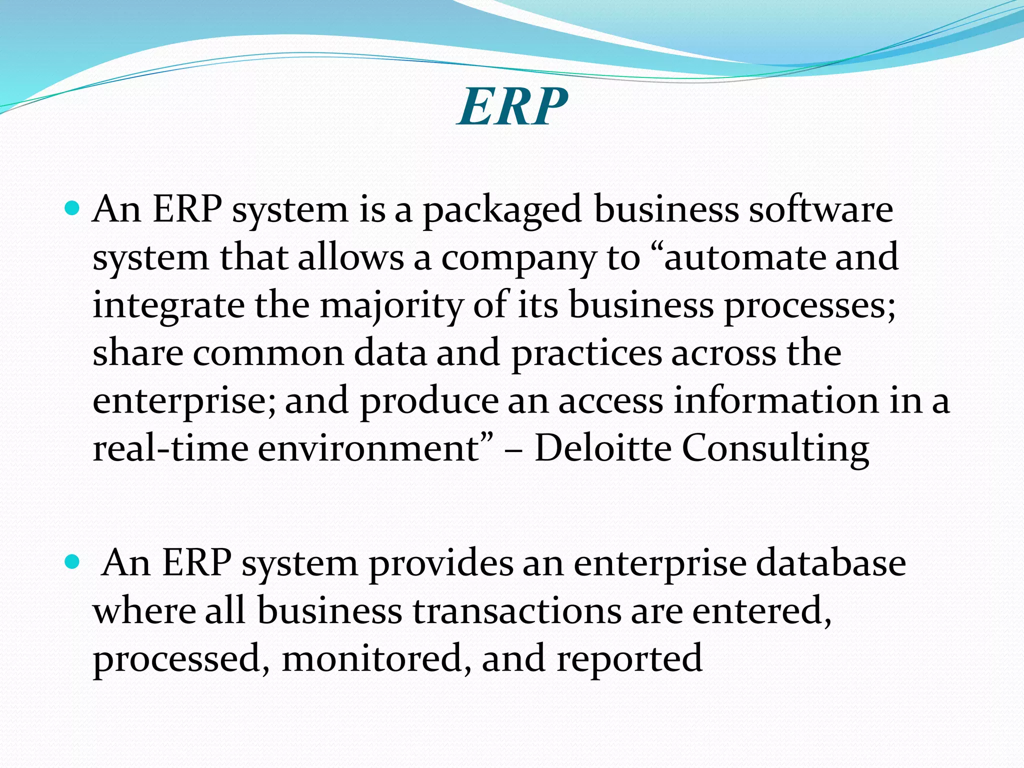 ERP
 An ERP system is a packaged business software
system that allows a company to “automate and
integrate the majority of its business processes;
share common data and practices across the
enterprise; and produce an access information in a
real-time environment” – Deloitte Consulting
 An ERP system provides an enterprise database
where all business transactions are entered,
processed, monitored, and reported
 