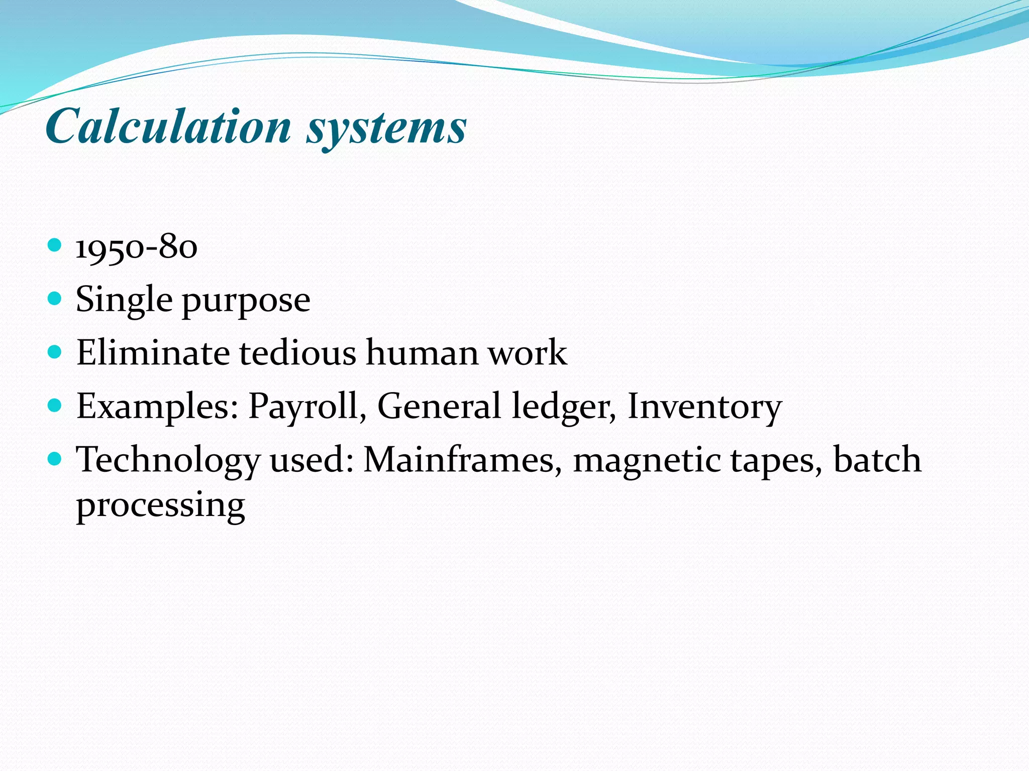 Calculation systems
 1950-80
 Single purpose
 Eliminate tedious human work
 Examples: Payroll, General ledger, Inventory
 Technology used: Mainframes, magnetic tapes, batch
processing
 