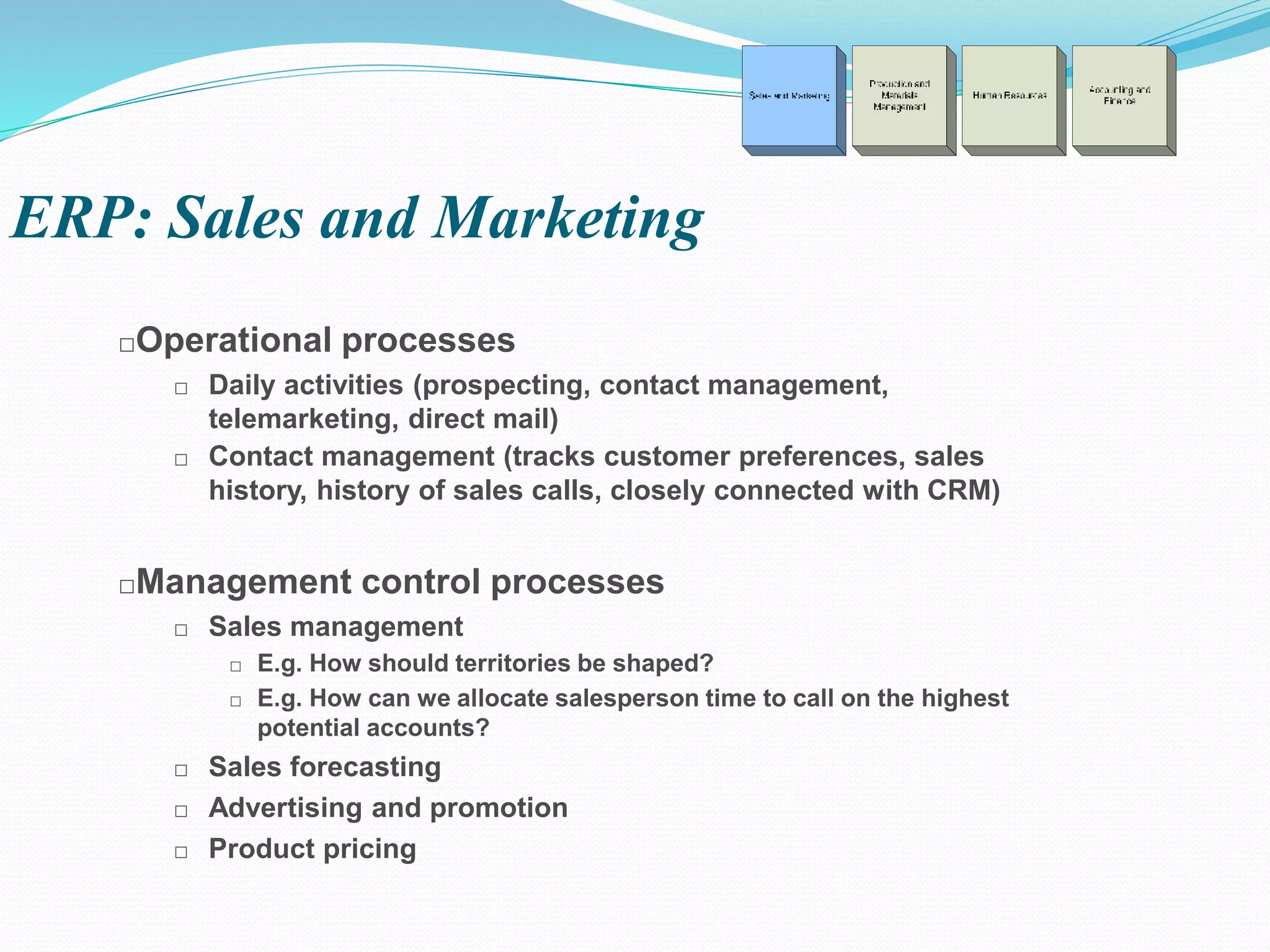 □Operational processes
□ Daily activities (prospecting, contact management,
telemarketing, direct mail)
□ Contact management (tracks customer preferences, sales
history, history of sales calls, closely connected with CRM)
□Management control processes
□ Sales management
□ E.g. How should territories be shaped?
□ E.g. How can we allocate salesperson time to call on the highest
potential accounts?
□ Sales forecasting
□ Advertising and promotion
□ Product pricing
ERP: Sales and Marketing
 