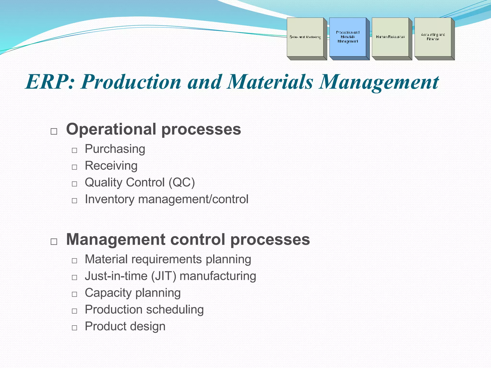 ERP: Production and Materials Management
□ Operational processes
□ Purchasing
□ Receiving
□ Quality Control (QC)
□ Inventory management/control
□ Management control processes
□ Material requirements planning
□ Just-in-time (JIT) manufacturing
□ Capacity planning
□ Production scheduling
□ Product design
 