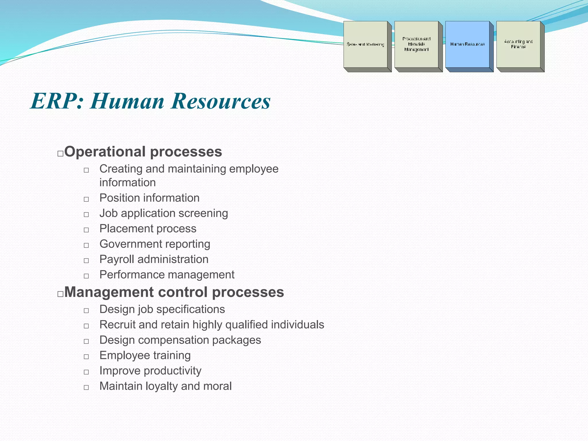 ERP: Human Resources
□Operational processes
□ Creating and maintaining employee
information
□ Position information
□ Job application screening
□ Placement process
□ Government reporting
□ Payroll administration
□ Performance management
□Management control processes
□ Design job specifications
□ Recruit and retain highly qualified individuals
□ Design compensation packages
□ Employee training
□ Improve productivity
□ Maintain loyalty and moral
 