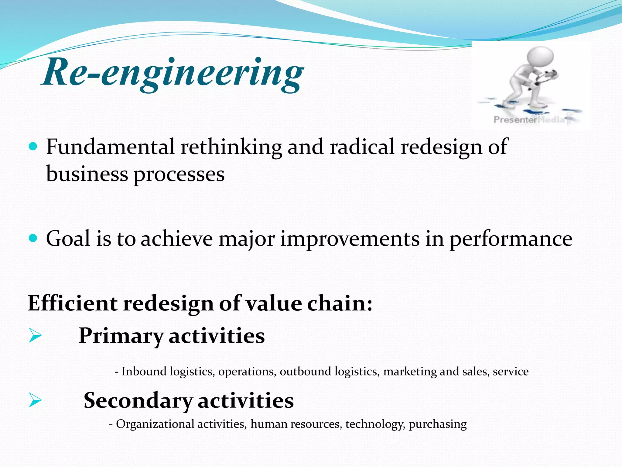 Re-engineering
 Fundamental rethinking and radical redesign of
business processes
 Goal is to achieve major improvements in performance
Efficient redesign of value chain:
 Primary activities
- Inbound logistics, operations, outbound logistics, marketing and sales, service
 Secondary activities
- Organizational activities, human resources, technology, purchasing
 