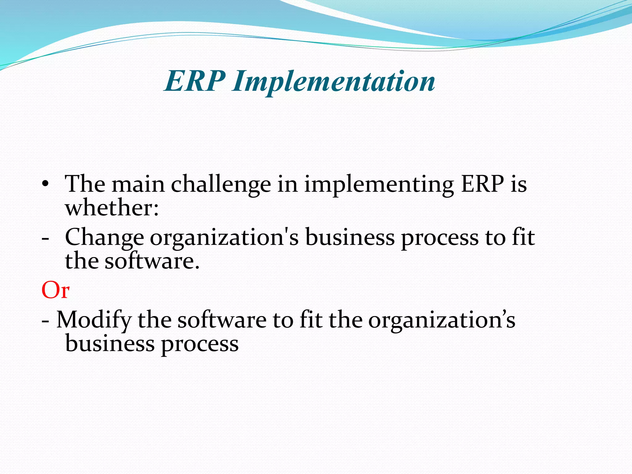 • The main challenge in implementing ERP is
whether:
- Change organization's business process to fit
the software.
Or
- Modify the software to fit the organization’s
business process
ERP Implementation
 