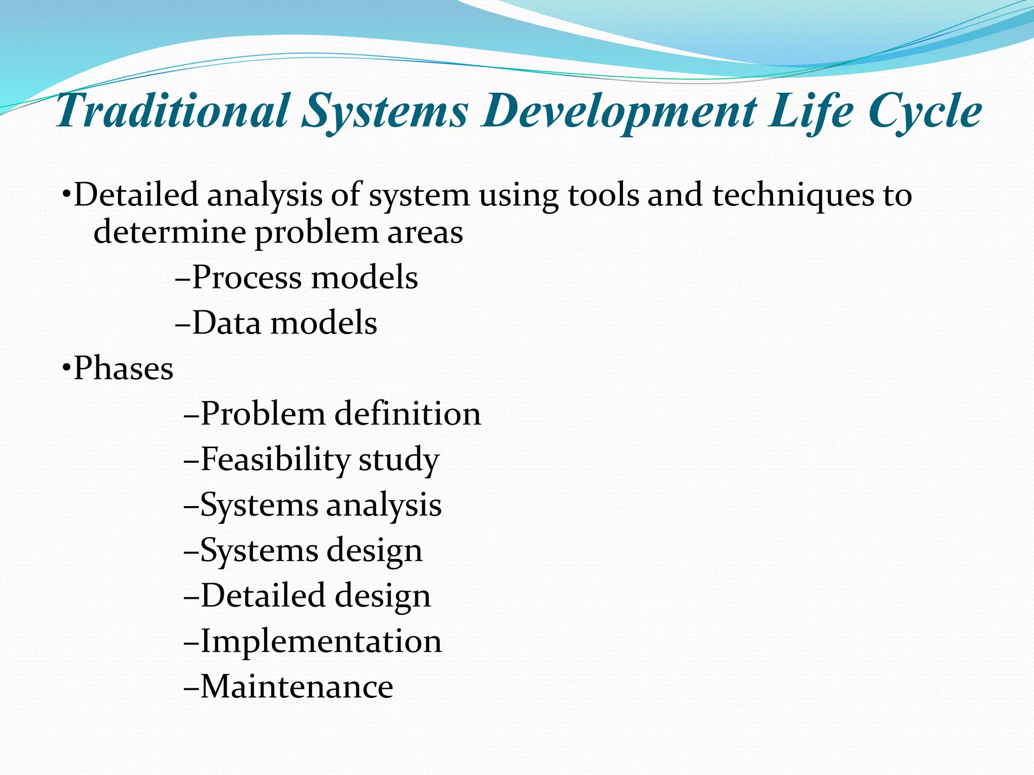 Traditional Systems Development Life Cycle
•Detailed analysis of system using tools and techniques to
determine problem areas
–Process models
–Data models
•Phases
–Problem definition
–Feasibility study
–Systems analysis
–Systems design
–Detailed design
–Implementation
–Maintenance
 