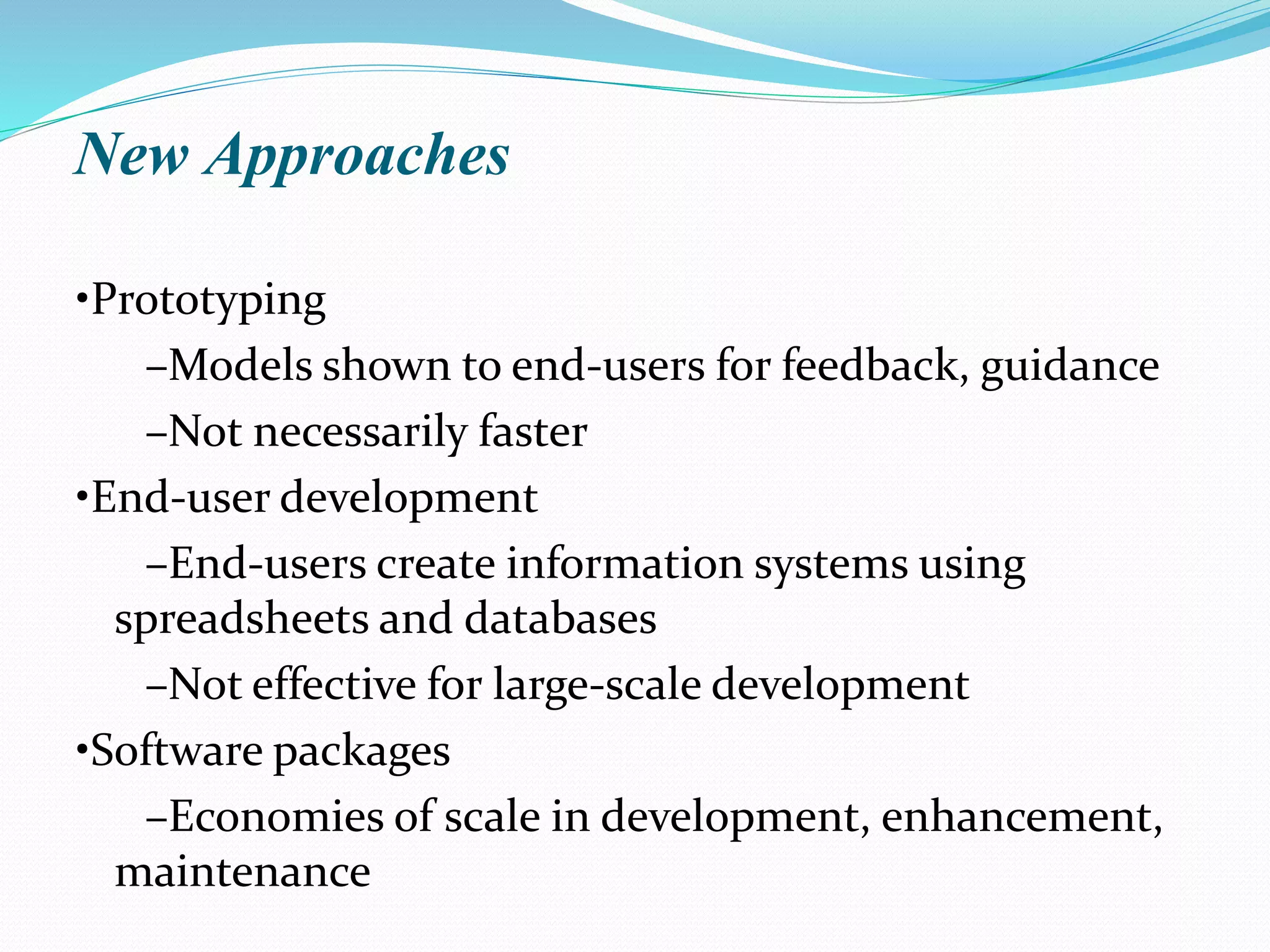 New Approaches
•Prototyping
–Models shown to end-users for feedback, guidance
–Not necessarily faster
•End-user development
–End-users create information systems using
spreadsheets and databases
–Not effective for large-scale development
•Software packages
–Economies of scale in development, enhancement,
maintenance
 