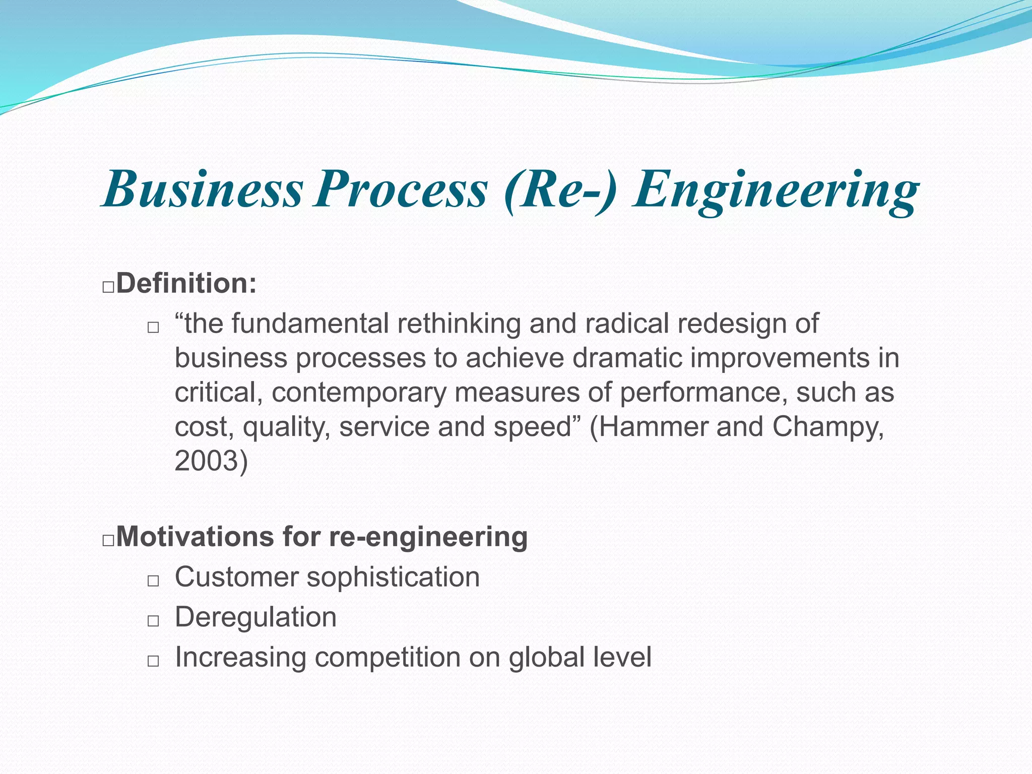 BusinessProcess (Re-) Engineering
□Definition:
□ “the fundamental rethinking and radical redesign of
business processes to achieve dramatic improvements in
critical, contemporary measures of performance, such as
cost, quality, service and speed” (Hammer and Champy,
2003)
□Motivations for re-engineering
□ Customer sophistication
□ Deregulation
□ Increasing competition on global level
 