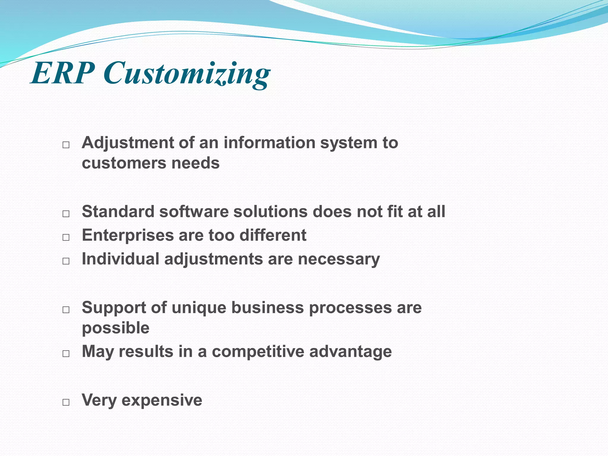 □ Adjustment of an information system to
customers needs
□ Standard software solutions does not fit at all
□ Enterprises are too different
□ Individual adjustments are necessary
□ Support of unique business processes are
possible
□ May results in a competitive advantage
□ Very expensive
ERP Customizing
 