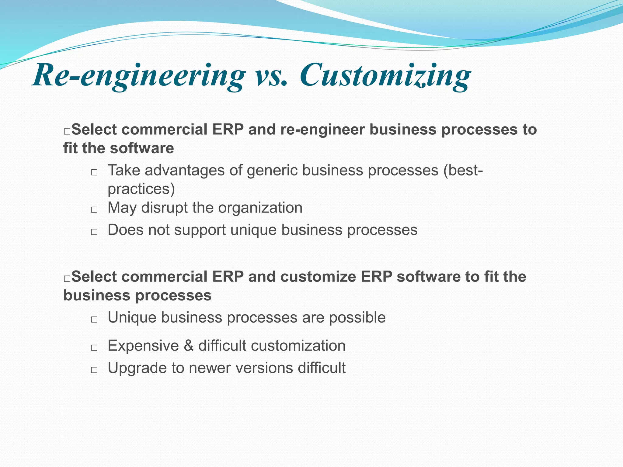 Re-engineering vs. Customizing
□Select commercial ERP and re-engineer business processes to
fit the software
□ Take advantages of generic business processes (best-
practices)
□ May disrupt the organization
□ Does not support unique business processes
□Select commercial ERP and customize ERP software to fit the
business processes
□ Unique business processes are possible
□ Expensive & difficult customization
□ Upgrade to newer versions difficult
 