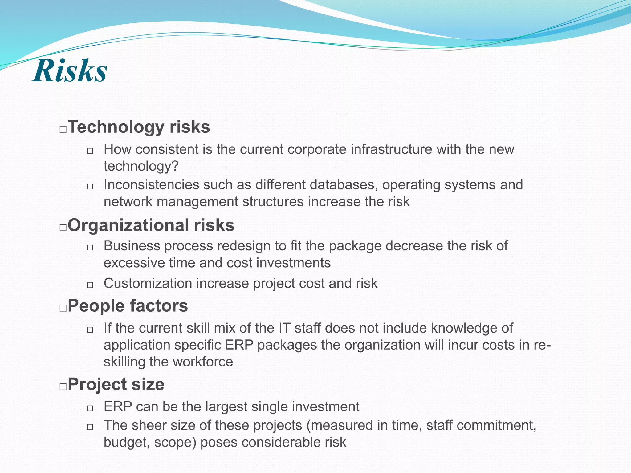 Risks
□Technology risks
□ How consistent is the current corporate infrastructure with the new
technology?
□ Inconsistencies such as different databases, operating systems and
network management structures increase the risk
□Organizational risks
□ Business process redesign to fit the package decrease the risk of
excessive time and cost investments
□ Customization increase project cost and risk
□People factors
□ If the current skill mix of the IT staff does not include knowledge of
application specific ERP packages the organization will incur costs in re-
skilling the workforce
□Project size
□ ERP can be the largest single investment
□ The sheer size of these projects (measured in time, staff commitment,
budget, scope) poses considerable risk
 