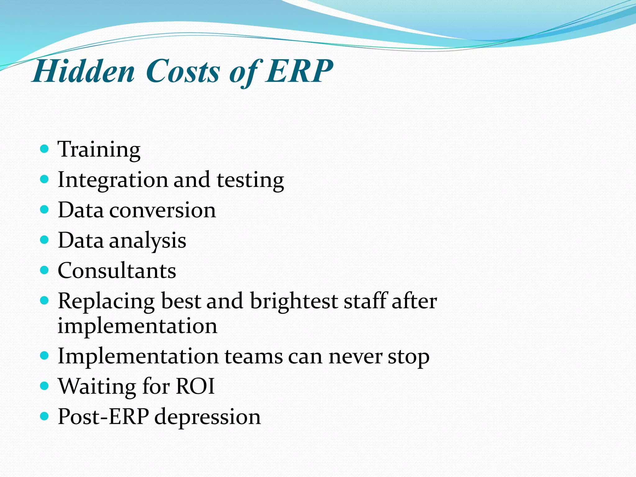 Hidden Costs of ERP
 Training
 Integration and testing
 Data conversion
 Data analysis
 Consultants
 Replacing best and brightest staff after
implementation
 Implementation teams can never stop
 Waiting for ROI
 Post-ERP depression
 