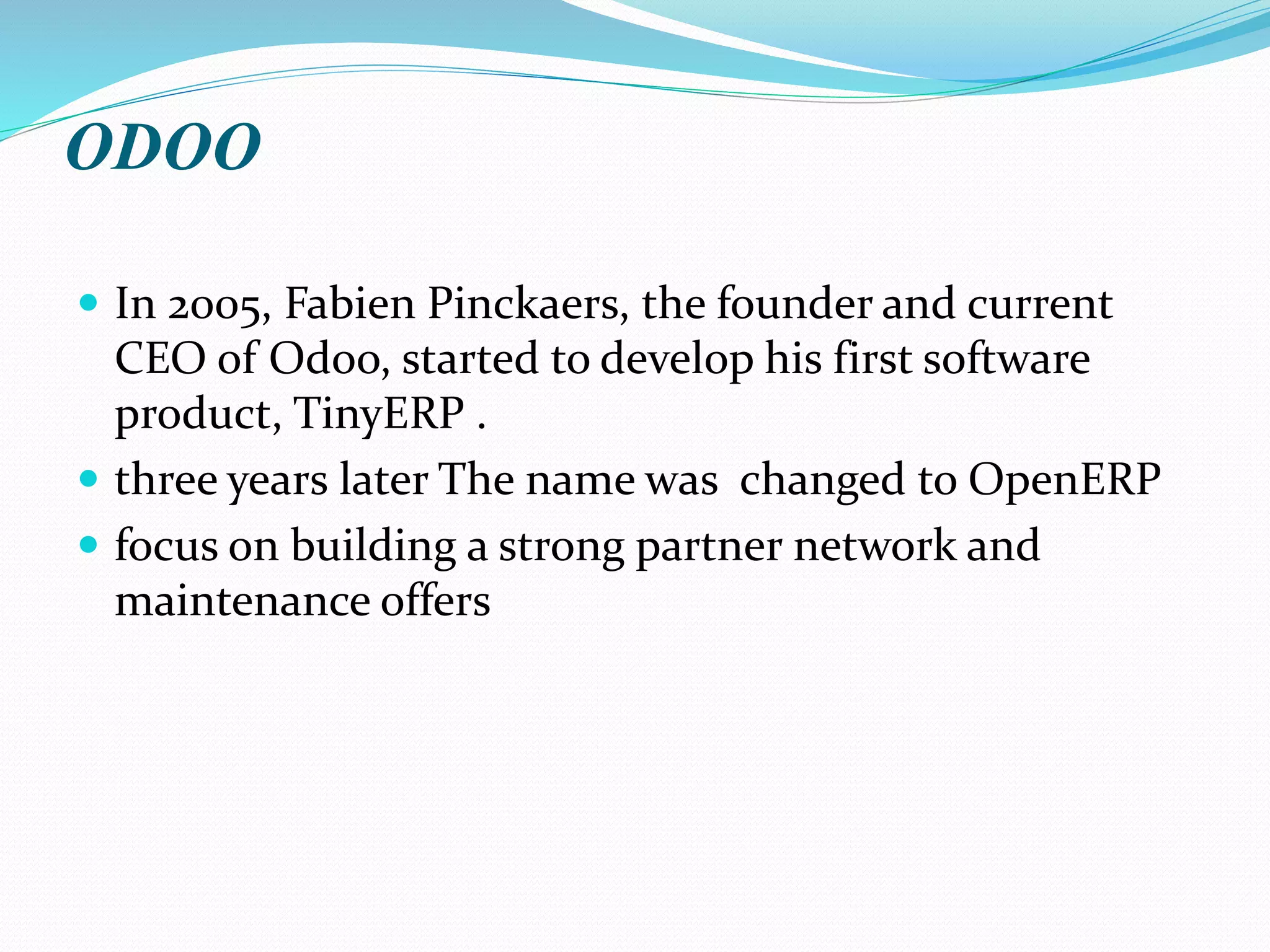 ODOO
 In 2005, Fabien Pinckaers, the founder and current
CEO of Odoo, started to develop his first software
product, TinyERP .
 three years later The name was changed to OpenERP
 focus on building a strong partner network and
maintenance offers
 